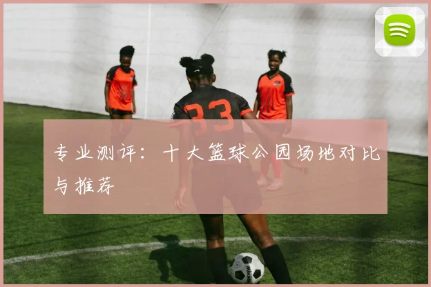 专业测评:十大篮球公园场地对比与推荐