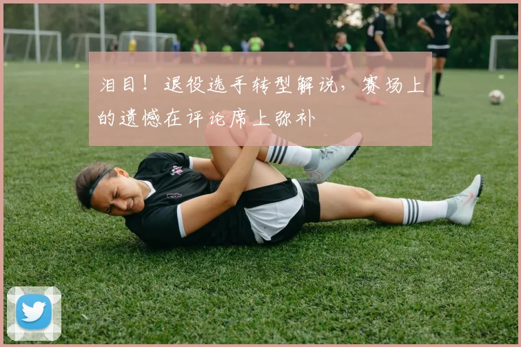 泪目！退役选手转型解说，赛场上的遗憾在评论席上弥补