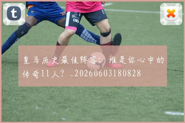 皇马历史最佳阵容：谁是你心中的传奇11人？_20260603180828