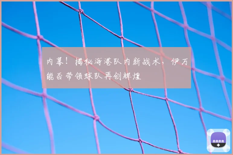 内幕！揭秘海港队内新战术，伊万能否带领球队再创辉煌