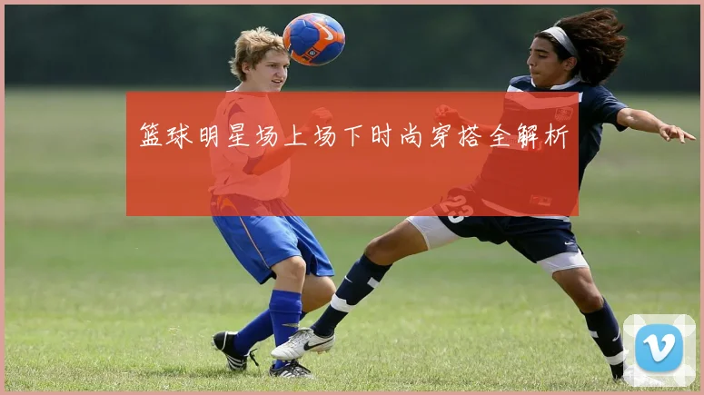 篮球明星场上场下时尚穿搭全解析