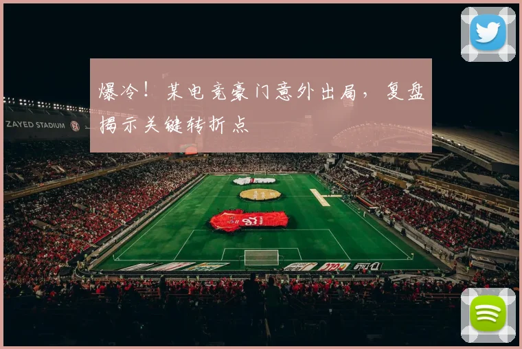 爆冷！某电竞豪门意外出局，复盘揭示关键转折点
