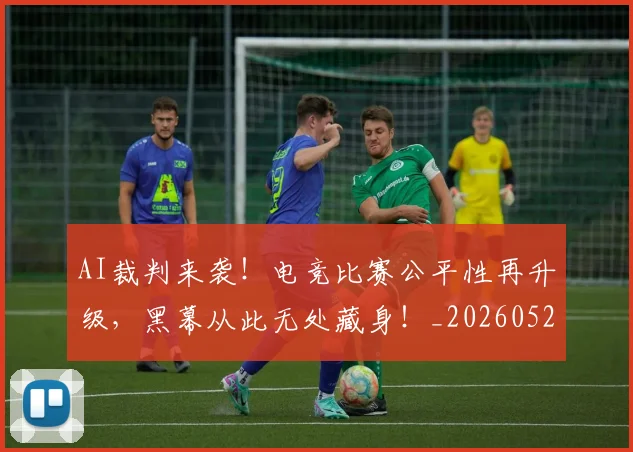 AI裁判来袭！电竞比赛公平性再升级，黑幕从此无处藏身！_20260529145618_20260702034854