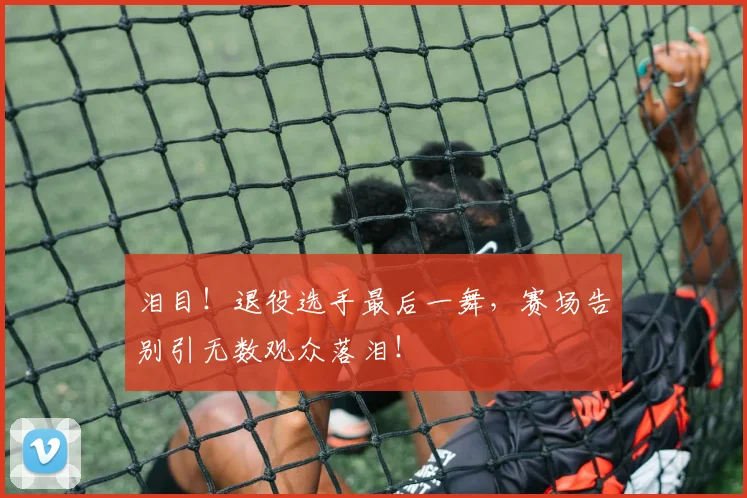 泪目！退役选手最后一舞，赛场告别引无数观众落泪！