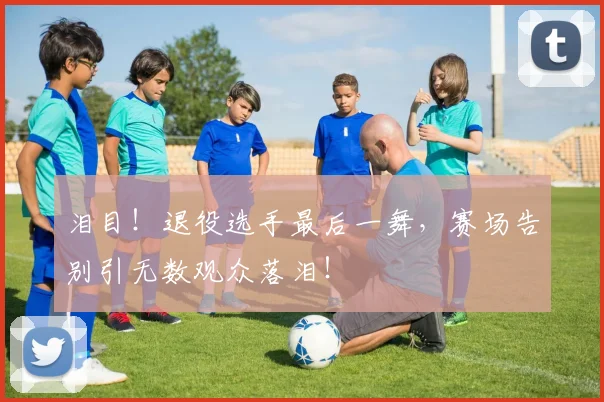 泪目！退役选手最后一舞，赛场告别引无数观众落泪！