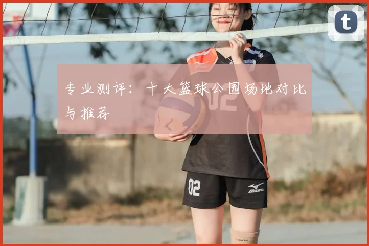 专业测评：十大篮球公园场地对比与推荐